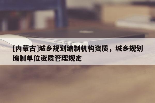 [內蒙古]城鄉規劃編制機構資質，城鄉規劃編制單位資質管理規定