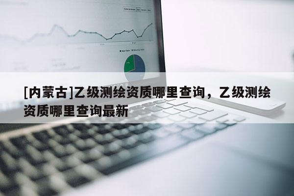 [內蒙古]乙級測繪資質哪里查詢，乙級測繪資質哪里查詢最新