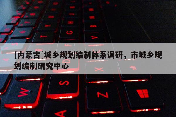 [內(nèi)蒙古]城鄉(xiāng)規(guī)劃編制體系調(diào)研，市城鄉(xiāng)規(guī)劃編制研究中心