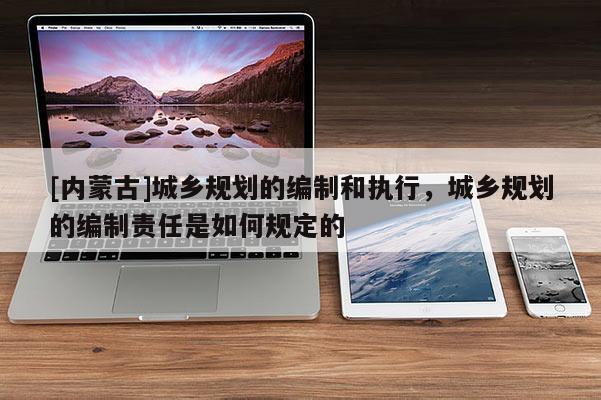[內蒙古]城鄉規劃的編制和執行，城鄉規劃的編制責任是如何規定的