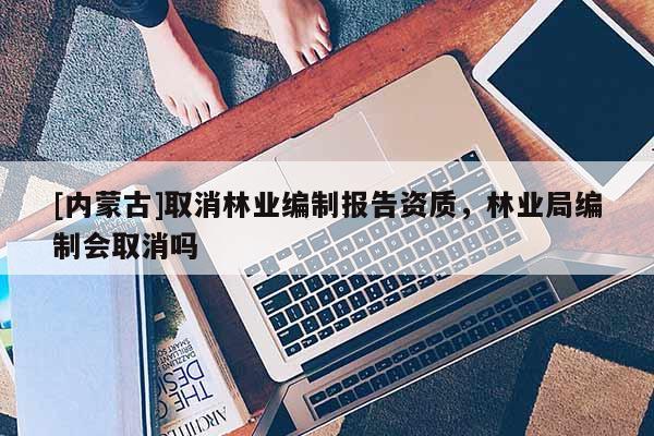 [內蒙古]取消林業編制報告資質，林業局編制會取消嗎
