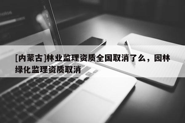 [內蒙古]林業監理資質全國取消了么，園林綠化監理資質取消