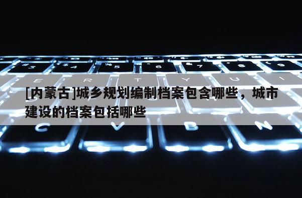 [內蒙古]城鄉規劃編制檔案包含哪些，城市建設的檔案包括哪些