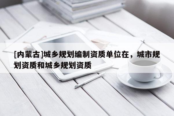 [內(nèi)蒙古]城鄉(xiāng)規(guī)劃編制資質(zhì)單位在，城市規(guī)劃資質(zhì)和城鄉(xiāng)規(guī)劃資質(zhì)