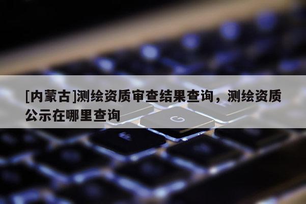 [內蒙古]測繪資質審查結果查詢，測繪資質公示在哪里查詢