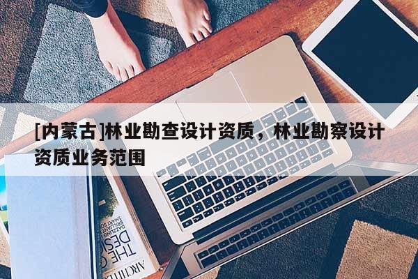 [內蒙古]林業勘查設計資質，林業勘察設計資質業務范圍