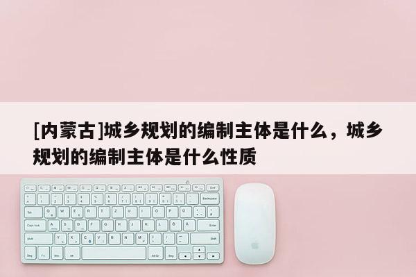 [內(nèi)蒙古]城鄉(xiāng)規(guī)劃的編制主體是什么，城鄉(xiāng)規(guī)劃的編制主體是什么性質(zhì)