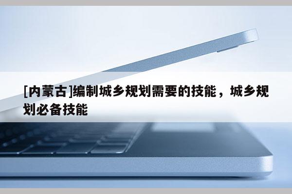 [內(nèi)蒙古]編制城鄉(xiāng)規(guī)劃需要的技能，城鄉(xiāng)規(guī)劃必備技能