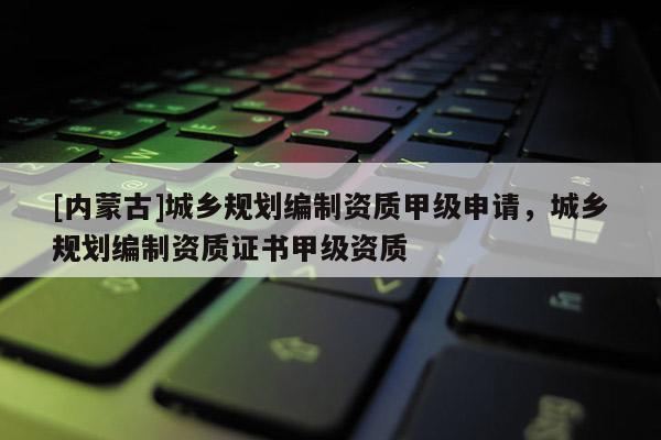 [內(nèi)蒙古]城鄉(xiāng)規(guī)劃編制資質(zhì)甲級(jí)申請(qǐng)，城鄉(xiāng)規(guī)劃編制資質(zhì)證書甲級(jí)資質(zhì)