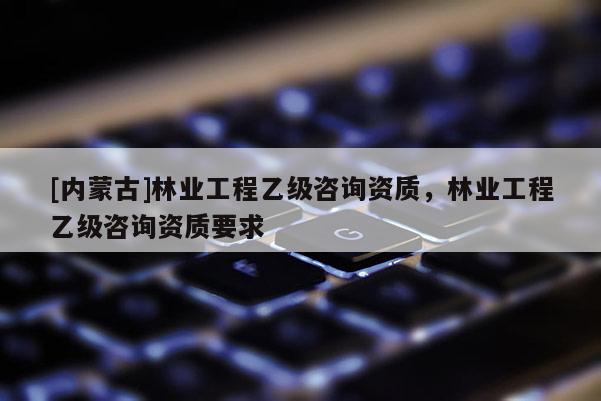 [內蒙古]林業工程乙級咨詢資質，林業工程乙級咨詢資質要求