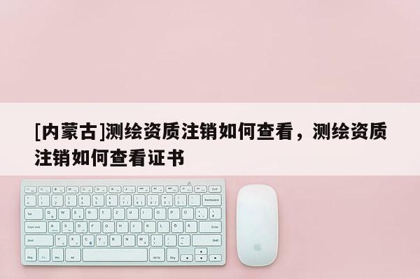 [內蒙古]測繪資質注銷如何查看，測繪資質注銷如何查看證書