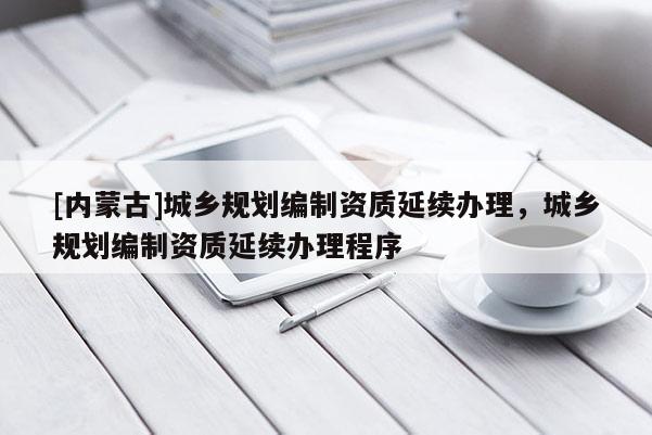 [內(nèi)蒙古]城鄉(xiāng)規(guī)劃編制資質(zhì)延續(xù)辦理，城鄉(xiāng)規(guī)劃編制資質(zhì)延續(xù)辦理程序