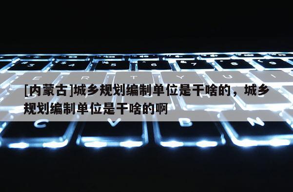 [內(nèi)蒙古]城鄉(xiāng)規(guī)劃編制單位是干啥的，城鄉(xiāng)規(guī)劃編制單位是干啥的啊