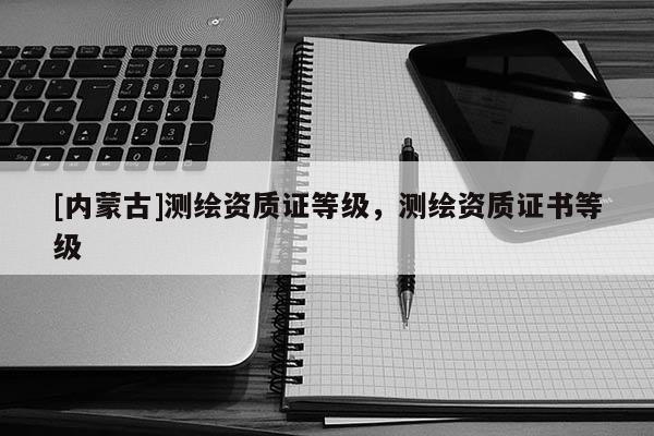 [內蒙古]測繪資質證等級，測繪資質證書等級