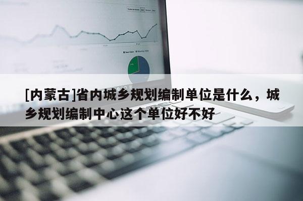 [內蒙古]省內城鄉規劃編制單位是什么，城鄉規劃編制中心這個單位好不好