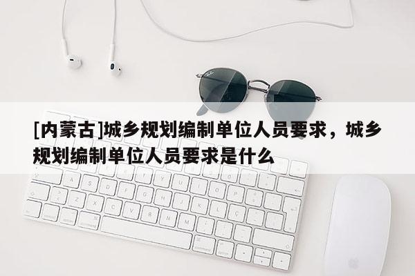 [內(nèi)蒙古]城鄉(xiāng)規(guī)劃編制單位人員要求，城鄉(xiāng)規(guī)劃編制單位人員要求是什么