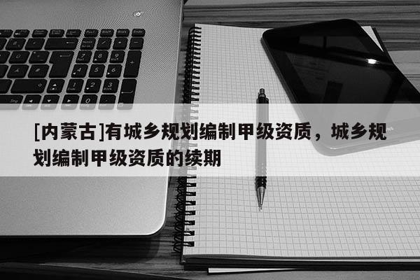[內蒙古]有城鄉規劃編制甲級資質，城鄉規劃編制甲級資質的續期