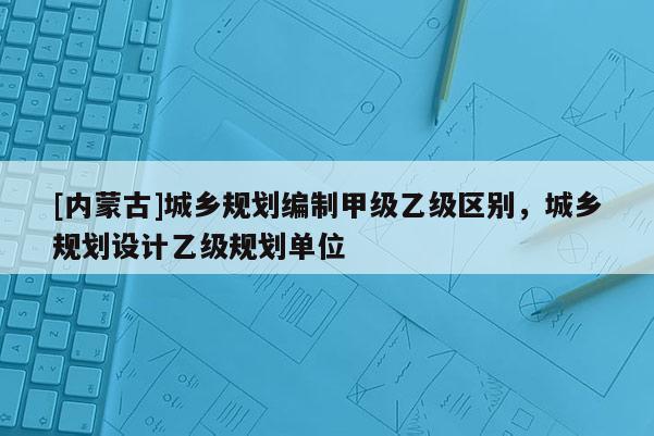 [內蒙古]城鄉規劃編制甲級乙級區別，城鄉規劃設計乙級規劃單位