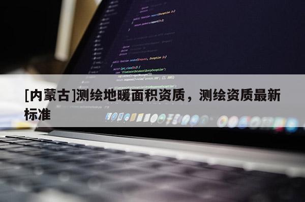 [內(nèi)蒙古]測繪地暖面積資質(zhì)，測繪資質(zhì)最新標(biāo)準(zhǔn)