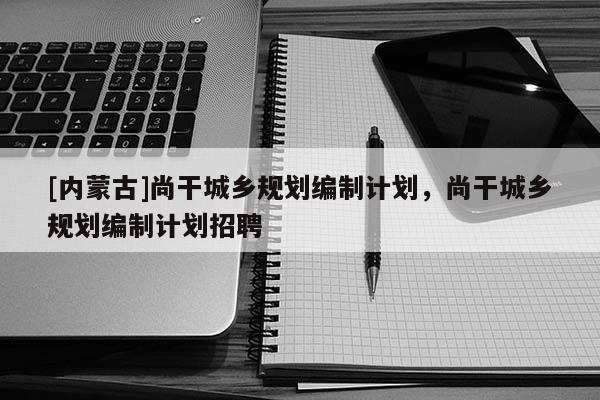 [內(nèi)蒙古]尚干城鄉(xiāng)規(guī)劃編制計劃，尚干城鄉(xiāng)規(guī)劃編制計劃招聘