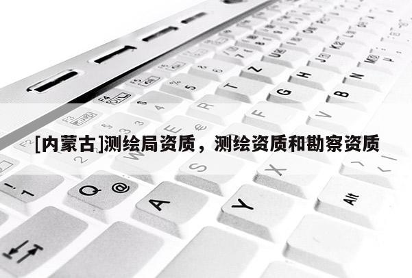 [內(nèi)蒙古]測(cè)繪局資質(zhì)，測(cè)繪資質(zhì)和勘察資質(zhì)