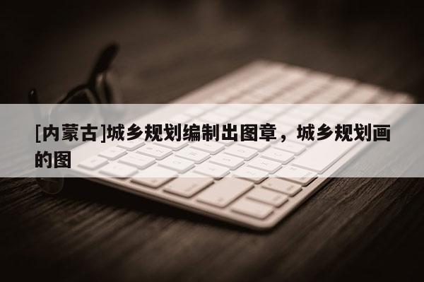 [內蒙古]城鄉規劃編制出圖章，城鄉規劃畫的圖