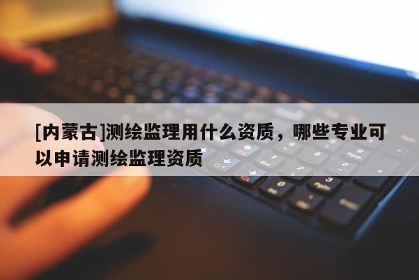 [內蒙古]測繪監理用什么資質，哪些專業可以申請測繪監理資質