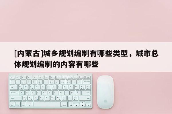[內(nèi)蒙古]城鄉(xiāng)規(guī)劃編制有哪些類型，城市總體規(guī)劃編制的內(nèi)容有哪些