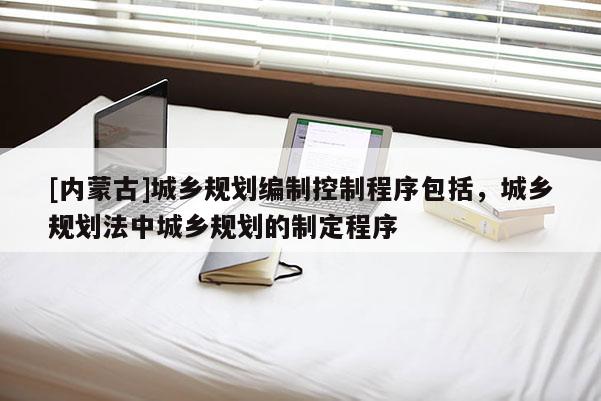 [內(nèi)蒙古]城鄉(xiāng)規(guī)劃編制控制程序包括，城鄉(xiāng)規(guī)劃法中城鄉(xiāng)規(guī)劃的制定程序
