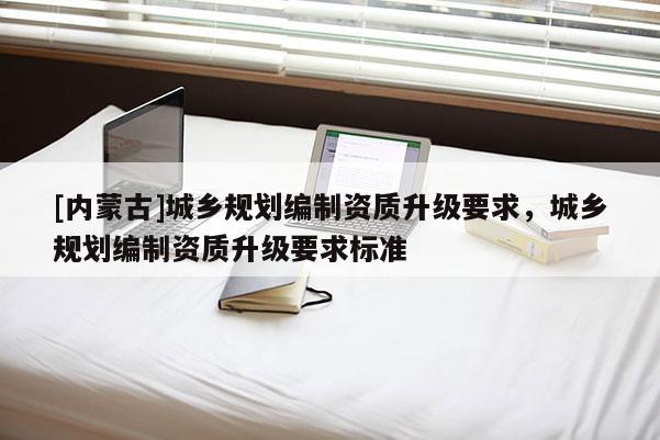 [內(nèi)蒙古]城鄉(xiāng)規(guī)劃編制資質(zhì)升級(jí)要求，城鄉(xiāng)規(guī)劃編制資質(zhì)升級(jí)要求標(biāo)準(zhǔn)