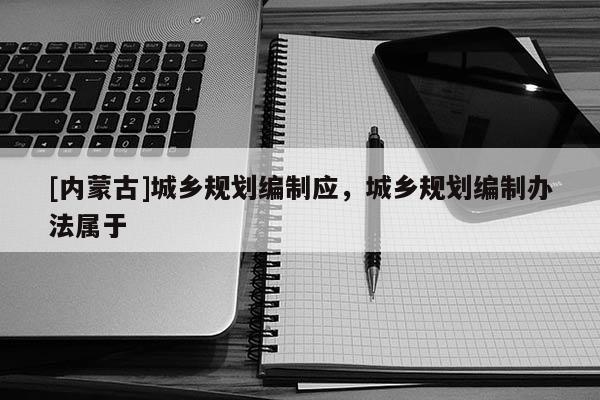 [內(nèi)蒙古]城鄉(xiāng)規(guī)劃編制應，城鄉(xiāng)規(guī)劃編制辦法屬于
