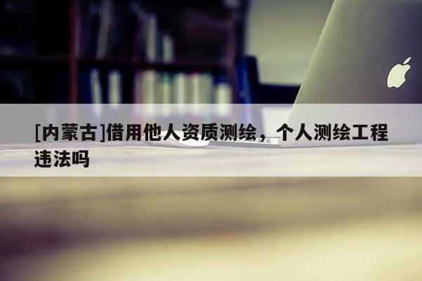 [內(nèi)蒙古]借用他人資質(zhì)測繪，個人測繪工程違法嗎