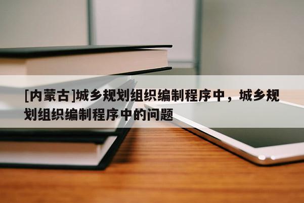 [內(nèi)蒙古]城鄉(xiāng)規(guī)劃組織編制程序中，城鄉(xiāng)規(guī)劃組織編制程序中的問題