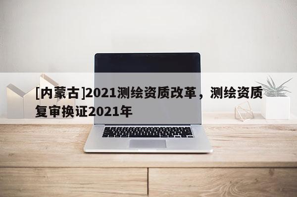 [內蒙古]2021測繪資質改革，測繪資質復審換證2021年