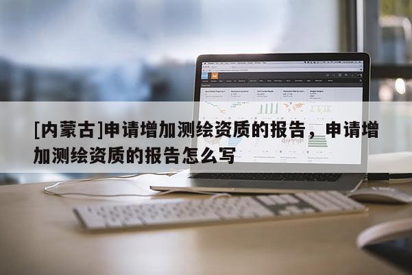 [內蒙古]申請增加測繪資質的報告，申請增加測繪資質的報告怎么寫