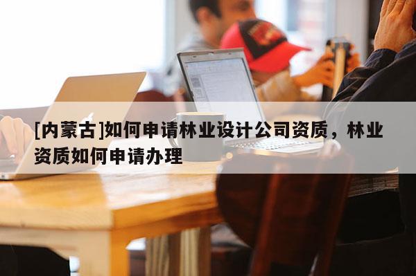[內(nèi)蒙古]如何申請林業(yè)設(shè)計公司資質(zhì)，林業(yè)資質(zhì)如何申請辦理