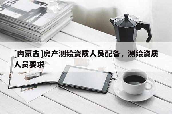 [內蒙古]房產測繪資質人員配備，測繪資質人員要求