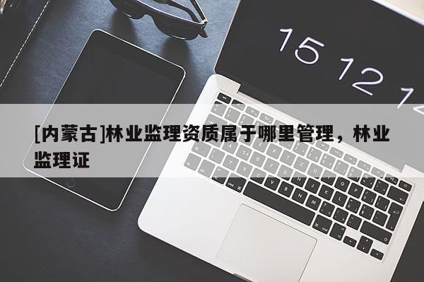 [內(nèi)蒙古]林業(yè)監(jiān)理資質屬于哪里管理，林業(yè)監(jiān)理證