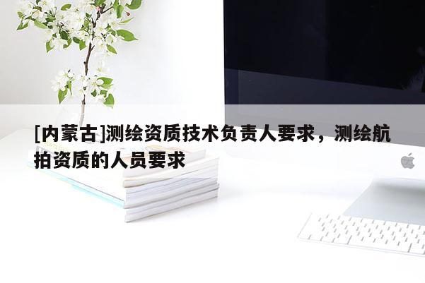 [內蒙古]測繪資質技術負責人要求，測繪航拍資質的人員要求