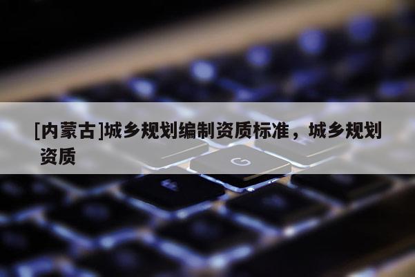 [內(nèi)蒙古]城鄉(xiāng)規(guī)劃編制資質(zhì)標準，城鄉(xiāng)規(guī)劃 資質(zhì)