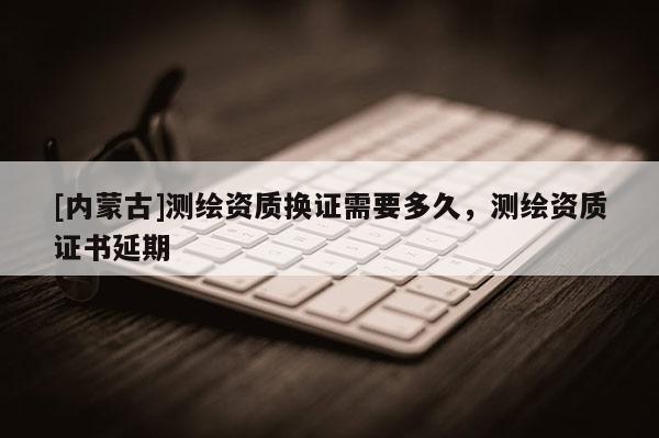 [內蒙古]測繪資質換證需要多久，測繪資質證書延期