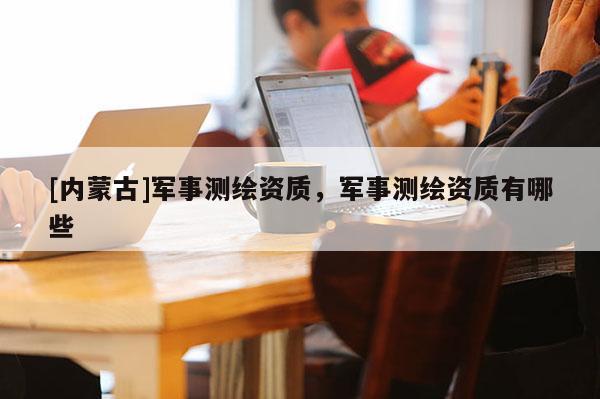 [內蒙古]軍事測繪資質，軍事測繪資質有哪些