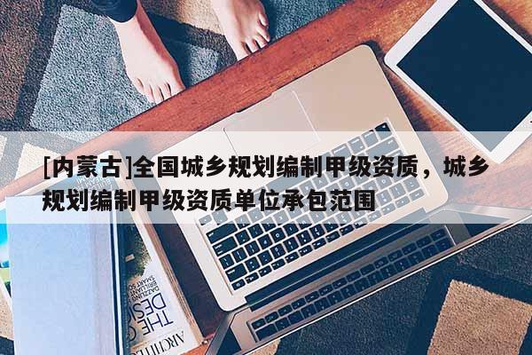 [內蒙古]全國城鄉規劃編制甲級資質，城鄉規劃編制甲級資質單位承包范圍