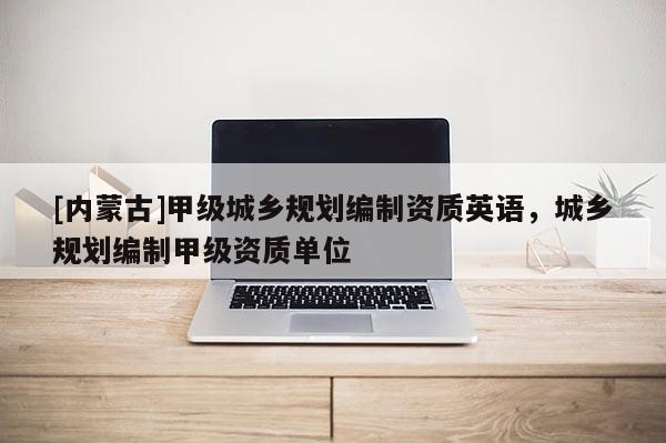 [內蒙古]甲級城鄉規劃編制資質英語，城鄉規劃編制甲級資質單位
