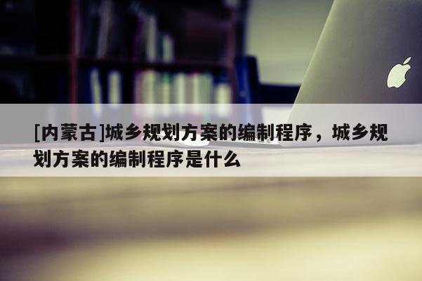 [內蒙古]城鄉規劃方案的編制程序，城鄉規劃方案的編制程序是什么