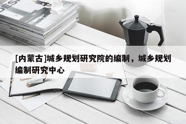 [內蒙古]城鄉規劃研究院的編制，城鄉規劃編制研究中心