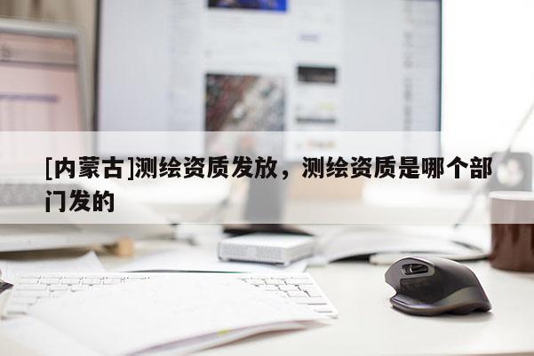 [內蒙古]測繪資質發放，測繪資質是哪個部門發的