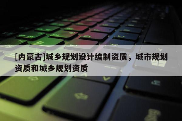 [內蒙古]城鄉規劃設計編制資質，城市規劃資質和城鄉規劃資質