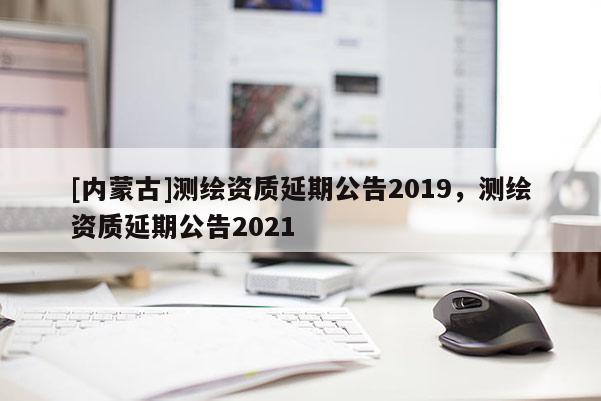 [內蒙古]測繪資質延期公告2019，測繪資質延期公告2021