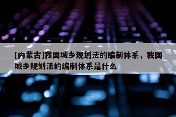 [內蒙古]我國城鄉規劃法的編制體系，我國城鄉規劃法的編制體系是什么